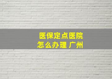 医保定点医院怎么办理 广州